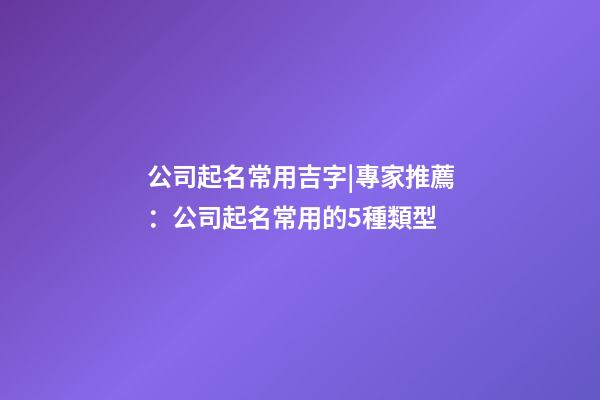公司起名常用吉字|專家推薦：公司起名常用的5種類型-第1張-公司起名-玄機派